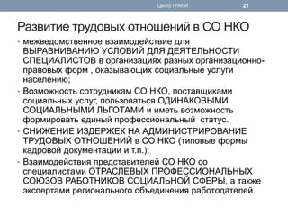Развитие трудовых отношений в СО НКО 
•межведомственное взаимодействие для ВЫРАВНИВАНИЮ УСЛОВИЙ ДЛЯ ДЕЯТЕЛЬНОСТИ СПЕЦИАЛИСТОВ в организациях разных организационно- правовых форм , оказывающих социальные услуги населению; 
•Возможность сотрудникам СО НКО, поставщиками социальных услуг, пользоваться ОДИНАКОВЫМИ СОЦИАЛЬНЫМИ ЛЬГОТАМИ и иметь возможность формировать единый профессиональный статус. 
•СНИЖЕНИЕ ИЗДЕРЖЕК НА АДМИНИСТРИРОВАНИЕ ТРУДОВЫХ ОТНОШЕНИЙ в СО НКО (типовые формы кадровой документации и т.п.); 
•Взаимодействия представителей СО НКО со специалистами ОТРАСЛЕВЫХ ПРОФЕССИОНАЛЬНЫХ СОЮЗОВ РАБОТНИКОВ СОЦИАЛЬНОЙ СФЕРЫ, а также экспертами регионального объединения работодателей 
Центр ГРАНИ 
21  