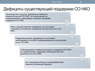 Дефициты существующей поддержки СО НКО 
Производство соцуслуг, формально является приоритетом для СО НКО, но практически не поддерживается субсидиями в рамках программ поддержки СО НКО 
Меры имущественной поддержки не учитывают специфику положения коммерческой деятельности СО НКО 
Информационная поддержка не учитывает необходимости особого информирования получателей услуг СО НКО. 
Субсидируемая инфраструктурная поддержка СО НКО не предполагает поддержку производственной деятельности СО НКО. 
Нет межведомственного взаимодействия. Административные барьеры. 
Центр ГРАНИ 
6  