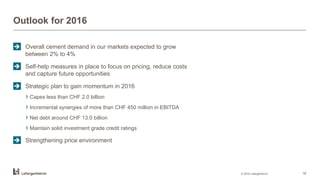 Outlook for 2016
© 2016 LafargeHolcim 18
 Overall cement demand in our markets expected to grow
between 2% to 4%
 Self-help measures in place to focus on pricing, reduce costs
and capture future opportunities
 Strategic plan to gain momentum in 2016
› Capex less than CHF 2.0 billion
› Incremental synergies of more than CHF 450 million in EBITDA
› Net debt around CHF 13.0 billion
› Maintain solid investment grade credit ratings
 Strengthening price environment
 