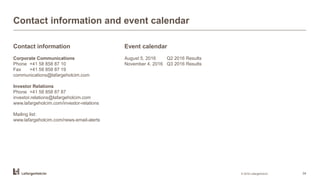 Contact information and event calendar
Contact information
Corporate Communications
Phone +41 58 858 87 10
Fax +41 58 858 87 19
communications@lafargeholcim.com
Investor Relations
Phone +41 58 858 87 87
investor.relations@lafargeholcim.com
www.lafargeholcim.com/investor-relations
Mailing list:
www.lafargeholcim.com/news-email-alerts
© 2016 LafargeHolcim 34
Event calendar
August 5, 2016 Q2 2016 Results
November 4, 2016 Q3 2016 Results
 