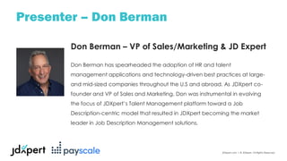JDXpert.com | © JDXpert. All Rights Reserved.
Presenter – Don Berman
Don Berman – VP of Sales/Marketing & JD Expert
Don Berman has spearheaded the adoption of HR and talent
management applications and technology-driven best practices at large-
and mid-sized companies throughout the U.S and abroad. As JDXpert co-
founder and VP of Sales and Marketing, Don was instrumental in evolving
the focus of JDXpert’s Talent Management platform toward a Job
Description-centric model that resulted in JDXpert becoming the market
leader in Job Description Management solutions.
 