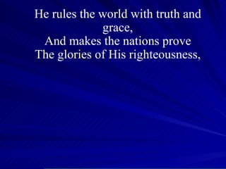 He rules the world with truth and grace, And makes the nations prove The glories of His righteousness, 