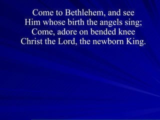 Come to Bethlehem, and see Him whose birth the angels sing; Come, adore on bended knee Christ the Lord, the newborn King. 