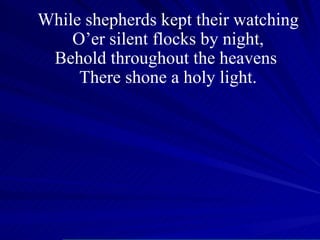 While shepherds kept their watching O’er silent flocks by night, Behold throughout the heavens  There shone a holy light. 