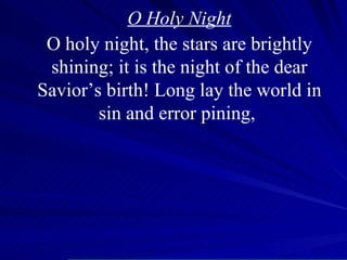 O Holy Night O holy night, the stars are brightly shining; it is the night of the dear Savior’s birth! Long lay the world in sin and error pining,  