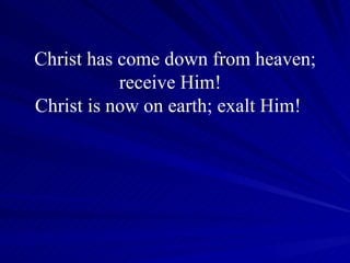 Christ has come down from heaven; receive Him!  Christ is now on earth; exalt Him!    