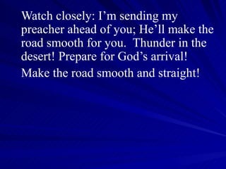 Watch closely: I’m sending my preacher ahead of you; He’ll make the road smooth for you.  Thunder in the desert! Prepare for God’s arrival! Make the road smooth and straight! 