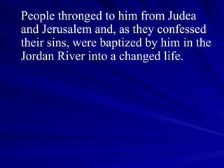 People thronged to him from Judea and Jerusalem and, as they confessed their sins, were baptized by him in the Jordan River into a changed life.  