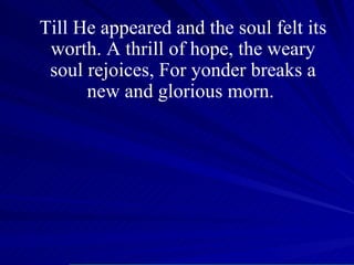 Till He appeared and the soul felt its worth. A thrill of hope, the weary soul rejoices, For yonder breaks a new and glorious morn.  