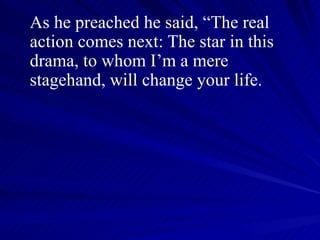As he preached he said, “The real action comes next: The star in this drama, to whom I’m a mere stagehand, will change your life.  