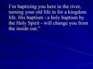 I’m baptizing you here in the river, turning your old life in for a kingdom life. His baptism - a holy baptism by the Holy Spirit - will change you from the inside out.” 