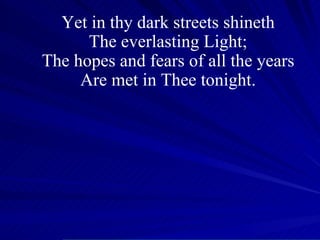 Yet in thy dark streets shineth The everlasting Light; The hopes and fears of all the years Are met in Thee tonight. 