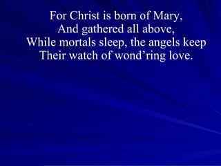 For Christ is born of Mary, And gathered all above, While mortals sleep, the angels keep Their watch of wond’ring love. 