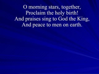 O morning stars, together, Proclaim the holy birth! And praises sing to God the King, And peace to men on earth. 
