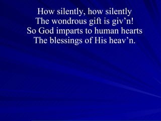 How silently, how silently The wondrous gift is giv’n! So God imparts to human hearts The blessings of His heav’n. 