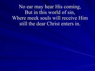No ear may hear His coming, But in this world of sin, Where meek souls will receive Him still the dear Christ enters in. 
