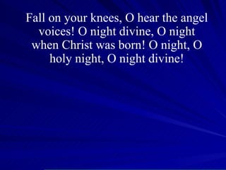 Fall on your knees, O hear the angel voices! O night divine, O night when Christ was born! O night, O holy night, O night divine! 