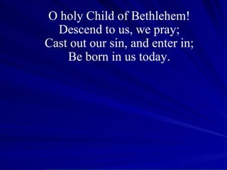 O holy Child of Bethlehem! Descend to us, we pray; Cast out our sin, and enter in; Be born in us today. 