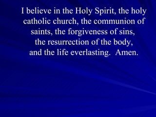 I believe in the Holy Spirit, the holy catholic church, the communion of saints, the forgiveness of sins,  the resurrection of the body, and the life everlasting.  Amen. 