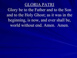 GLORIA PATRI Glory be to the Father and to the Son and to the Holy Ghost; as it was in the beginning, is now, and ever shall be, world without end. Amen.  Amen. 