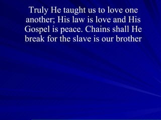Truly He taught us to love one another; His law is love and His Gospel is peace. Chains shall He break for the slave is our brother 