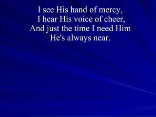 I see His hand of mercy,  I hear His voice of cheer, And just the time I need Him  He's always near.  