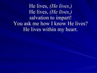 He lives,  (He lives,) He lives,  (He lives,) salvation to impart! You ask me how I know He lives? He lives within my heart. 