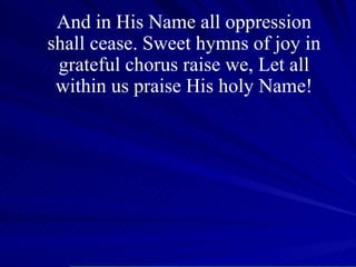 And in His Name all oppression shall cease. Sweet hymns of joy in grateful chorus raise we, Let all within us praise His holy Name! 