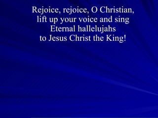 Rejoice, rejoice, O Christian, lift up your voice and sing Eternal hallelujahs to Jesus Christ the King! 