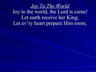 Joy To The World Joy to the world, the Lord is come! Let earth receive her King; Let ev’ry heart prepare Him room, 