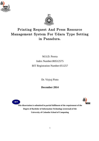 Printing Request And Press Resource
Management System For Udara Type Setting
in Panadura.
M.S.D. Perera
Index Number:R0512575
BIT Registration Number:051257
Dr. Virjraj Pinto
December 2014
This dissertation is submitted in partial fulfilment of the requirement of the
Degree of Bachelor of Information Technology (external) of the
University of Colombo School of Computing
1
 