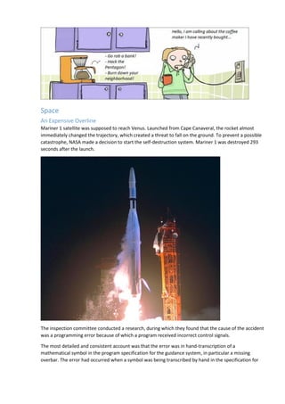 Space
An Expensive Overline
Mariner 1 satellite was supposed to reach Venus. Launched from Cape Canaveral, the rocket almost
immediately changed the trajectory, which created a threat to fall on the ground. To prevent a possible
catastrophe, NASA made a decision to start the self-destruction system. Mariner 1 was destroyed 293
seconds after the launch.
The inspection committee conducted a research, during which they found that the cause of the accident
was a programming error because of which a program received incorrect control signals.
The most detailed and consistent account was that the error was in hand-transcription of a
mathematical symbol in the program specification for the guidance system, in particular a missing
overbar. The error had occurred when a symbol was being transcribed by hand in the specification for
 