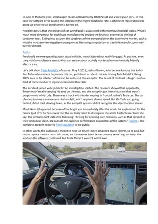 In June of the same year, Volkswagen recalls approximately 4000 Passat and 2500 Tiguan cars . In this
case the software error caused the increase in the engine rotational rate. Tachometer registration was
going up when the air conditioner is turned on.
Needless to say, that the process of car withdrawal is associated with enormous financial losses. What is
much more dangerous for such huge manufacturers besides the financial expenses is the loss of
consumer trust. Taking into account the toughness of the competition on the automotive market, such a
mistake may have very negative consequences. Restoring a reputation as a reliable manufacturer may
be very difficult.
Tesla
Previously we were speaking about usual vehicles, manufactured not really long ago. As you see, even
they may have software errors, what can we say about actively marketed environmentally friendly
electric cars.
Let's talk about Tesla Model S, of course. May 7, 2016, Joshua Brown, who became famous due to his
You Tube videos where he praises this car, got into an accident. He was driving Tesla Model S. Being
100% sure in the intellect of the car, he entrusted the autopilot. The result of this trust is tragic - Joshua
died at the scene due to injuries received in the crash.
The accident gained wide publicity. An investigation started. The research showed that apparently,
Brown wasn't really keeping his eyes on the road, and the autopilot got into a situation that wasn't
programmed in his code. There was a truck with a trailer moving in front of Joshua's Tesla car. The car
planned to make a manoeuvre - to turn left, which required slower speed. But the Tesla car, going
behind, didn't start slowing down, as the autopilot systems didn't recognize the object located ahead.
Most likely, it happened because of the bright sun. Immediately after the crash, the explanation for the
failure (put forth by Tesla) was that the car likely failed to distinguish the white tractor trailer from the
sky. The official report states the following: "braking for crossing path collisions, such as that present in
the Florida fatal crash, are outside the expected performance capabilities of the system." (source). The
complete accident report is freely available to the public.
In other words, the autopilot is meant to help the driver (more advanced cruise-control, so to say), but
not to replace the functions. Of course, such an excuse from Tesla company wasn't a great help. The
work on the software continued, but Tesla Model S weren't withdrawn.
 