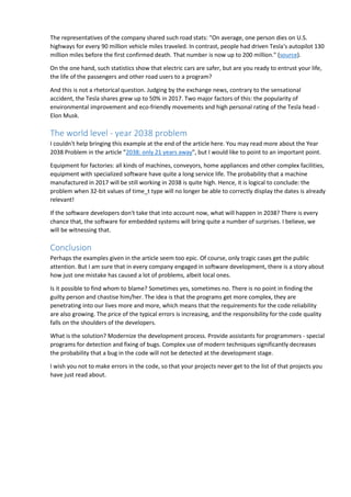 The representatives of the company shared such road stats: "On average, one person dies on U.S.
highways for every 90 million vehicle miles traveled. In contrast, people had driven Tesla's autopilot 130
million miles before the first confirmed death. That number is now up to 200 million." (source).
On the one hand, such statistics show that electric cars are safer, but are you ready to entrust your life,
the life of the passengers and other road users to a program?
And this is not a rhetorical question. Judging by the exchange news, contrary to the sensational
accident, the Tesla shares grew up to 50% in 2017. Two major factors of this: the popularity of
environmental improvement and eco-friendly movements and high personal rating of the Tesla head -
Elon Musk.
The world level - year 2038 problem
I couldn't help bringing this example at the end of the article here. You may read more about the Year
2038 Problem in the article "2038: only 21 years away", but I would like to point to an important point.
Equipment for factories: all kinds of machines, conveyors, home appliances and other complex facilities,
equipment with specialized software have quite a long service life. The probability that a machine
manufactured in 2017 will be still working in 2038 is quite high. Hence, it is logical to conclude: the
problem when 32-bit values of time_t type will no longer be able to correctly display the dates is already
relevant!
If the software developers don't take that into account now, what will happen in 2038? There is every
chance that, the software for embedded systems will bring quite a number of surprises. I believe, we
will be witnessing that.
Conclusion
Perhaps the examples given in the article seem too epic. Of course, only tragic cases get the public
attention. But I am sure that in every company engaged in software development, there is a story about
how just one mistake has caused a lot of problems, albeit local ones.
Is it possible to find whom to blame? Sometimes yes, sometimes no. There is no point in finding the
guilty person and chastise him/her. The idea is that the programs get more complex, they are
penetrating into our lives more and more, which means that the requirements for the code reliability
are also growing. The price of the typical errors is increasing, and the responsibility for the code quality
falls on the shoulders of the developers.
What is the solution? Modernize the development process. Provide assistants for programmers - special
programs for detection and fixing of bugs. Complex use of modern techniques significantly decreases
the probability that a bug in the code will not be detected at the development stage.
I wish you not to make errors in the code, so that your projects never get to the list of that projects you
have just read about.
 
