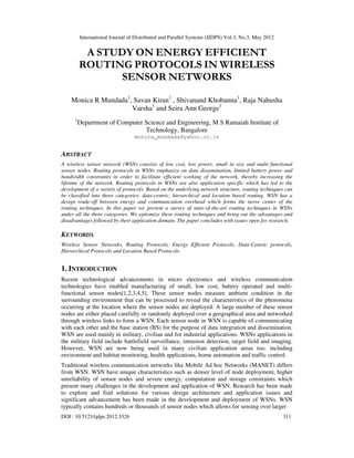 International Journal of Distributed and Parallel Systems (IJDPS) Vol.3, No.3, May 2012 
A STUDY ON ENERGY EFFICIENT 
ROUTING PROTOCOLS IN WIRELESS 
SENSOR NETWORKS 
Monica R Mundada1, Savan Kiran1 , Shivanand Khobanna1, Raja Nahusha 
Varsha1 and Seira Ann George1 
1Department of Computer Science and Engineering, M S Ramaiah Institute of 
Technology, Bangalore 
monica_mundada@yahoo.co.in 
ABSTRACT 
A wireless sensor network (WSN) consists of low cost, low power, small in size and multi functional 
sensor nodes. Routing protocols in WSNs emphasize on data dissemination, limited battery power and 
bandwidth constraints in order to facilitate efficient working of the network, thereby increasing the 
lifetime of the network. Routing protocols in WSNs are also application specific which has led to the 
development of a variety of protocols. Based on the underlying network structure, routing techniques can 
be classified into three categories: data-centric, hierarchical and location based routing. WSN has a 
design trade-off between energy and communication overhead which forms the nerve center of the 
routing techniques. In this paper we present a survey of state-of-the-art routing techniques in WSNs 
under all the three categories. We epitomize these routing techniques and bring out the advantages and 
disadvantages followed by their application domain. The paper concludes with issues open for research. 
KEYWORDS 
Wireless Sensor Networks, Routing Protocols, Energy Efficient Protocols, Data-Centric protocols, 
Hierarchical Protocols and Location Based Protocols. 
1. INTRODUCTION 
Recent technological advancements in micro electronics and wireless communication 
technologies have enabled manufacturing of small, low cost, battery operated and multi-functional 
sensor nodes[1,2,3,4,5]. These sensor nodes measure ambient condition in the 
surrounding environment that can be processed to reveal the characteristics of the phenomena 
occurring at the location where the sensor nodes are deployed. A large number of these sensor 
nodes are either placed carefully or randomly deployed over a geographical area and networked 
through wireless links to form a WSN. Each sensor node in WSN is capable of communicating 
with each other and the base station (BS) for the purpose of data integration and dissemination. 
WSN are used mainly in military, civilian and for industrial applications. WSNs applications in 
the military field include battlefield surveillance, intrusion detection, target field and imaging. 
However, WSN are now being used in many civilian application areas too, including 
environment and habitat monitoring, health applications, home automation and traffic control. 
Traditional wireless communication networks like Mobile Ad hoc Networks (MANET) differs 
from WSN. WSN have unique characteristics such as denser level of node deployment, higher 
unreliability of sensor nodes and severe energy, computation and storage constraints which 
present many challenges in the development and application of WSN. Research has been made 
to explore and find solutions for various design architecture and application issues and 
significant advancement has been made in the development and deployment of WSNs. WSN 
typically contains hundreds or thousands of sensor nodes which allows for sensing over larger 
DOI : 10.5121/ijdps.2012.3326 311 
 