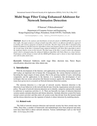 International Journal of Network Security & Its Applications (IJNSA), Vol.4, No.3, May 2012
DOI : 10.5121/ijnsa.2012.4308 121
Multi Stage Filter Using Enhanced Adaboost for
Network Intrusion Detection
P.Natesan1
, P.Balasubramanie2
Department of Computer Science and Engineering,
Kongu Engineering College, Perundurai, Erode 638 052, Tamilnadu, India
1
natesanp@gmail.com, 2
pbalu_20032001@yahoo.co.in
Abstract: Based on the analysis and distribution of network attacks in KDDCup99 dataset and real
time traffic, this paper proposes a design of multi stage filter which is an efficient and effective approach
in dealing with various categories of attacks in networks. The first stage of the filter is designed using
Enhanced Adaboost with Decision tree algorithm to detect the frequent attacks occurs in the network and
the second stage of the filter is designed using enhanced Adaboost with Naïve Byes algorithm to detect
the moderate attacks occurs in the network. The final stage of the filter is used to detect the infrequent
attack which is designed using the enhanced Adaboost algorithm with Naïve Bayes as a base learner.
Performance of this design is tested with the KDDCup99 dataset and is shown to have high detection
rate with low false alarm rates.
Keywords: Enhanced Adaboost, multi stage filter, decision tree, Naive Bayes
classification, detection rate, false alarm rate.
1. Introduction
With the development of the Internet, web applications are becoming increasingly popular
and it plays an important role in human life. Consequently, the various Internet resources are
becoming the major targets of many attacks. Due to the growing number of users, networking
components and the applications in the Internet, it is mandatory that development of new
techniques that can secure and protect the Internet resources against the various attacks. These
issues have given rise to a research on Network Intrusion Detection systems.
The intrusion detection is a vital part of network security. Intrusion detection is the
detection of user behaviors in the network that deviates from the organizations network security
policy. The goals of network intrusion detection are to identify, categorize and possibly respond
to malicious or suspicious activities [1, 2]. There are basically two types of intrusion detection
systems namely anomaly detection and misuse detection. Anomaly detection system first learns
normal system activities and then alerts all system events that deviate from the learned model
and the misuse detection uses the signature of attacks to detect intrusions by modeling attacks.
1.1. Related work
The field of network intrusion detection and network security has been around since late
1990s. Since then, a number of frameworks and methodologies have been proposed and many
tools have been built to detect network intrusion. Various methodologies such as rule based
 