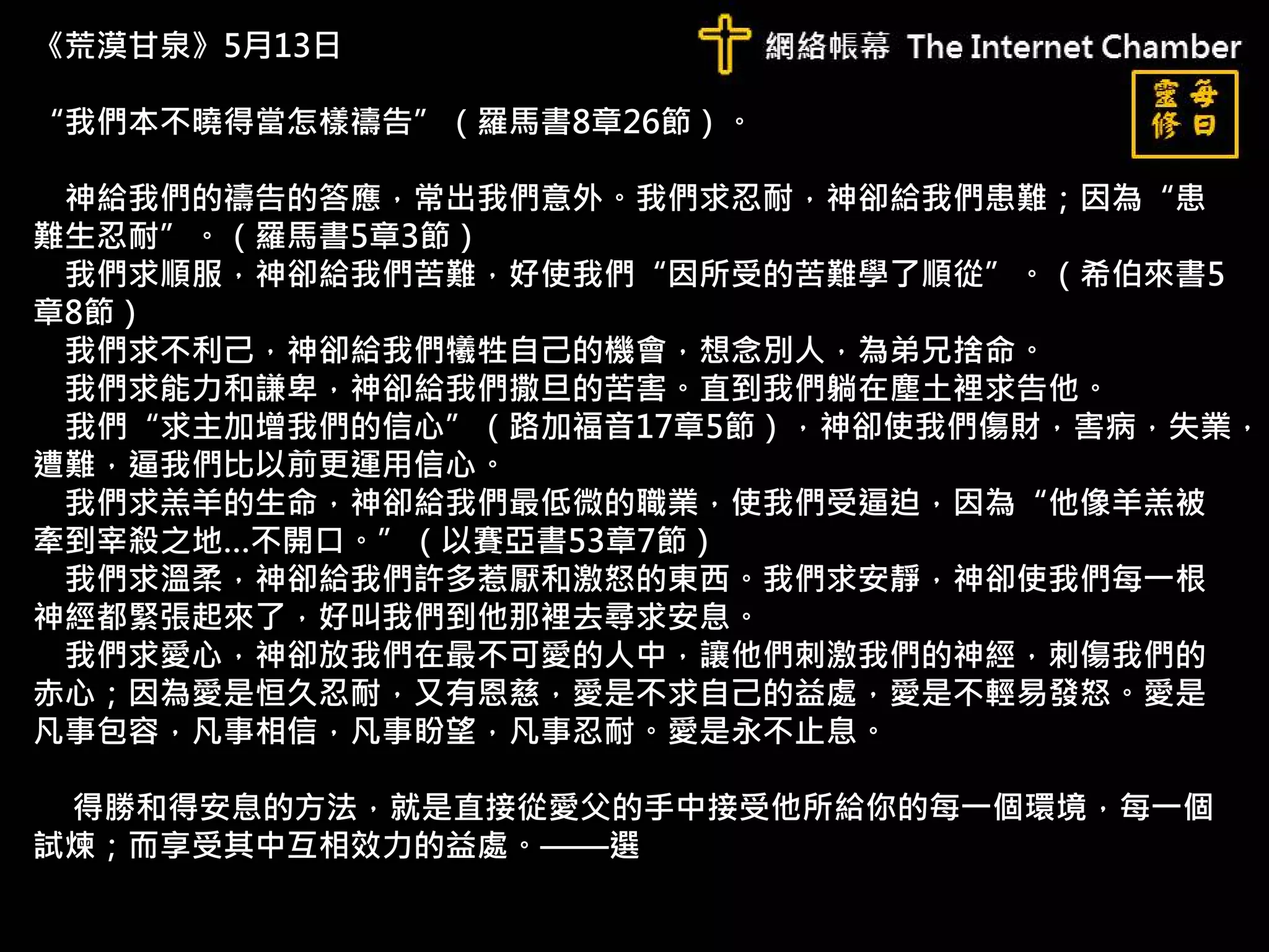 《荒漠甘泉》5月13日
“我們本不曉得當怎樣禱告”（羅馬書8章26節）。
神給我們的禱告的答應，常出我們意外。我們求忍耐，神卻給我們患難；因為“患
難生忍耐”。（羅馬書5章3節）
我們求順服，神卻給我們苦難，好使我們“因所受的苦難學了順從”。（希伯來書5
章8節）
我們求不利己，神卻給我們犧牲自己的機會，想念別人，為弟兄捨命。
我們求能力和謙卑，神卻給我們撒旦的苦害。直到我們躺在塵土裡求告他。
我們“求主加增我們的信心”（路加福音17章5節），神卻使我們傷財，害病，失業，
遭難，逼我們比以前更運用信心。
我們求羔羊的生命，神卻給我們最低微的職業，使我們受逼迫，因為“他像羊羔被
牽到宰殺之地…不開口。”（以賽亞書53章7節）
我們求溫柔，神卻給我們許多惹厭和激怒的東西。我們求安靜，神卻使我們每一根
神經都緊張起來了，好叫我們到他那裡去尋求安息。
我們求愛心，神卻放我們在最不可愛的人中，讓他們刺激我們的神經，刺傷我們的
赤心；因為愛是恒久忍耐，又有恩慈，愛是不求自己的益處，愛是不輕易發怒。愛是
凡事包容，凡事相信，凡事盼望，凡事忍耐。愛是永不止息。
得勝和得安息的方法，就是直接從愛父的手中接受他所給你的每一個環境，每一個
試煉；而享受其中互相效力的益處。——選
 