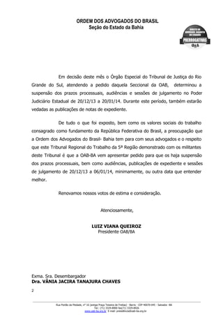 ORDEM DOS ADVOGADOS DO BRASIL
Seção do Estado da Bahia
GABINETE DA PRESIDÊNCIA
Em decisão deste mês o Órgão Especial do Tribunal de Justiça do Rio                       
Grande do Sul, atendendo a pedido daquela Seccional da OAB, determinou a                     
suspensão dos prazos processuais, audiências e sessões de julgamento no Poder                   
Judiciário Estadual de 20/12/13 a 20/01/14. Durante este período, também estarão                   
vedadas as publicações de notas de expediente.
De tudo o que foi exposto, bem como os valores sociais do trabalho                       
consagrado como fundamento da República Federativa do Brasil, a preocupação que                   
a Ordem dos Advogados do Brasil­ Bahia tem para com seus advogados e o respeito                           
que este Tribunal Regional do Trabalho da 5ª Região demonstrado com os militantes                       
deste Tribunal é que a OAB­BA vem apresentar pedido para que os haja suspensão                         
dos prazos processuais, bem como audiências, publicações de expediente e sessões                   
de julgamento de 20/12/13 a 06/01/14, minimamente, ou outra data que entender                     
melhor.
Renovamos nossos votos de estima e consideração.
Atenciosamente,
LUIZ VIANA QUEIROZ
Presidente OAB/BA
Exma. Sra. Desembargador
Dra. VÂNIA JACIRA TANAJURA CHAVES
2
Rua Portão da Piedade, n° 16 (antiga Praça Teixeira de Freitas) ­ Barris ­ CEP 40070­045 ­ Salvador ­BA
Tel.: (71) 3329­8900 fax(71) 3329­8926
www.oab­ba.org.br  E­mail: presidência@oab­ba.org.br
 