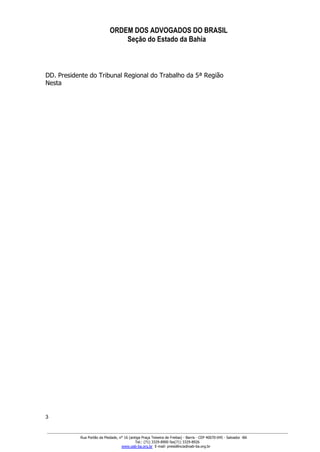 ORDEM DOS ADVOGADOS DO BRASIL
Seção do Estado da Bahia
GABINETE DA PRESIDÊNCIA
DD. Presidente do Tribunal Regional do Trabalho da 5ª Região
Nesta
3
Rua Portão da Piedade, n° 16 (antiga Praça Teixeira de Freitas) ­ Barris ­ CEP 40070­045 ­ Salvador ­BA
Tel.: (71) 3329­8900 fax(71) 3329­8926
www.oab­ba.org.br  E­mail: presidência@oab­ba.org.br
 