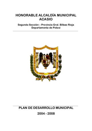 HONORABLE ALCALDÍA MUNICIPAL
            ACASIO
     Segunda Sección – Provincia Gral. Bilbao Rioja
               Departamento de Potosí
______________________________________________________________________




______________________________________________________________________
      PLAN DE DESARROLLO MUNICIPAL
                          2004 - 2008
 