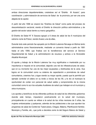 HONORABLE ALCALDIA MUNICIPAL ACASIO        92
______________________________________________________________________

ambas direcciones departamentales, creándose así el “Distrito               IX Acasio”, para
coordinación y administración de servicios de Salud de la provincia, por ser una zona
alejada de la capital.

A partir del año 1998 se crearon los “Distritos de Salud” como parte del proceso de
descentralización sectorial, siendo el Distrito la dirección política administrativa y de
gestión del sector salud dentro su marco geográfico.

El Distrito de Salud N° X Sacaca agrupó a 6 áreas de salud de los 6 municipios del
extremo norte de Potosí, siendo Acasio una de ellas.

Durante todo este periodo fue apoyado por la Misión Luterana Noruega en Bolivia tanto
administrativa como financieramente, mediante un convenio trienal a partir de 1981
hasta el año 1999, que finaliza con la transferencia del servicio al Servicio
Departamental de Salud y la administración de recursos y activos a la Honorable
Alcaldía Municipal.

El aporte y trabajo de la Misión Luterana fue muy significativo e invalorable por su
importancia e impacto en la comunidad, dejando una red de infraestructuras de salud,
que en su momento fue una de las mejor equipadas y distribuidas de la zona. Sus
logros en la comunidad como su sistema de capacitación a promotores de salud
comunitarios, creemos fue y sigue siendo su mayor aporte, puesto que le permitió por
ejemplo controlar el cólera en su brote a inicios de los 90, y le dio al municipio la
oportunidad de contar con personal de salud salida y comprometida de la misma
comunidad como lo son los actuales Auxiliares de salud que trabajan en el municipio y
otros municipios.

Los aportes y beneficios de las diferentes políticas de salud de los diferentes gobiernos
durante   este   tiempo, impactaron positivamente       en     la   salud    del   municipio,
principalmente en cuanto se refiere a la salud de los niños menores de 5 años, las
mujeres embarazadas y puérperas, además de las poblaciones a las que apuntan los
programas de salud de Control de Tuberculosis, Chagas, Malaria, Planificación familiar,
Municipio y Familia, etc., que junto a decretos como la del Seguro Básico de Salud y

____________________________________________________________________________________
Ajuste del Plan de Desarrollo Municipal 2003              ASPECTOS SOCIOCULTURALES
 