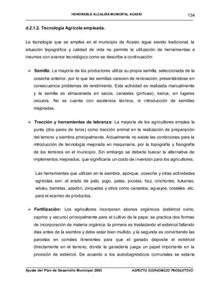 HONORABLE ALCALDÍA MUNICIPAL ACASIO                          134
____________________________________________________________________________________

d.2.1.2. Tecnología Agrícola empleada.


La tecnología que se emplea en el municipio de Acasio sigue siendo tradicional, la
situación topográfica y calidad de vida no permite la utilización de herramientas e
insumos con avance tecnológico como se describe a continuación:


  Semilla: La mayoría de los productores utiliza su propia semilla, seleccionada de la
    cosecha anterior, por lo que las semillas carecen de renovación, presentándose en
    consecuencia problemas de rendimiento. Esta actividad es realizada manualmente
    y la semilla es almacenada en sacos, canastas (pirhuas), kairus, en lugares
    oscuros. No se cuenta con asistencia técnica, ni introducción de semillas
    mejoradas.


  Tracción y herramientas de labranz a: La mayoría de los agricultores emplea la
    yunta (dos pares de toros) como tracción animal en la realización de preparación
    del terreno y siembra principalmente. Actualmente no existe las condiciones para la
    introducción de tecnología mejorada en maquinaria, por la topografía y fisiografía
    de los terrenos en el municipio. Sin embargo se debería buscar la alternativa de
    implementos mejorados, que significaría un costo de inversión para los agricultores.


    Las herramientas que utilizan en la siembra, aporque, cosecha y otras actividades
    agrícolas son: el arado de palo, yugo, palas, picotas, hoz, cinchones, liukanas,
    wiluku, barretas, azadón, Jorquetas y otros como canastos, aguayos, costales, etc.
    para el acarreo de productos.


  Fertilización: Los agricultores incorporan abonos orgánicos (estiércol ovino,
    caprino y vacuno) principalmente para el cultivo de la papa; se practica dos formas
    de incorporación de materia orgánica: la primera es trasladando el estiércol faltando
    días antes de la siembra y debe estar bien mullido, y la segunda es convirtiendo las
    parcelas en corrales itinerantes para que el ganado deposite el estiércol
    directamente en el terreno; donde la ganadería juega un papel importante en la
    provisión de estiércol. De acuerdo a los autodiagnósticos comunales se estaría

____________________________________________________________________________________
Ajuste del Plan de Desarrollo Municipal 2003         ASPECTO ECONOMICO PRODUCTIVO
 