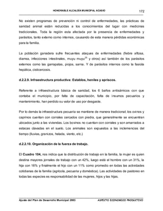 HONORABLE ALCALDÍA MUNICIPAL ACASIO                       172
____________________________________________________________________________________

No existen programas de prevención ni control de enfermedades, las prácticas de
sanidad animal están reducidas a los conocimientos del lugar con medicinas
tradicionales. Toda la región esta afectada por la presencia de enfermedades y
parásitos, tanto externo como internos, causando de esta manera pérdidas económicas
para la familia.


La población ganadera sufre frecuentes ataques de enfermedades (fiebre aftosa,
diarrea, infecciones intestinales, muyu muyu 25 y otros) así también de los parásitos
externos como las garrapatas, piojos, sarna. Y de parásitos internos como la fasiola
hepática, cisticercosis.


d.2.2.9. Infraestructura productiva: Establos, heniles y apriscos.


Referente a infraestructura básica de sanidad, los 6 baños antisárnicos con que
contaba el municipio, por falta de capacitación, falta de insumos pecuarios y
mantenimiento, han perdido su valor de uso por desgaste.


Por lo demás la infraestructura pecuaria se mantiene de manera tradicional; los ovinos y
caprinos cuentan con corrales cercados con piedra, que generalmente se encuentran
ubicados junto a las viviendas. Los bovinos no cuentan con corrales y son amarrados a
estacas clavadas en el suelo. Los animales son expuestos a las inclemencias del
tiempo (lluvias, granizos, helada, viento, etc.)


d.2.2.10. Organización de la fuerza de trabajo.


El Cuadro 104, nos indica que la distribución de trabajo en la familia, la mujer es quien
destina mayores jornales de trabajo con un 42%, luego está el hombre con un 31%, la
hija con 16% y finalmente el hijo con un 11% como promedio en todas las actividades
cotidianas de la familia (agrícola, pecuaria y doméstica). Las actividades de pastoreo en
todas las especies es responsabilidad de las mujeres, hijos y las hijas.




____________________________________________________________________________________
Ajuste del Plan de Desarrollo Municipal 2003         ASPECTO ECONOMICO PRODUCTIVO
 