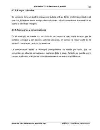 HONORABLE ALCALDÍA MUNICIPAL ACASIO                        196
_______________________________________________________________________________________
d.7.7. Rasgos culturales


Se considera como un pueblo originario de cultura andina, donde el idioma principal es el
quechua, todavía se siente arraigo a las costumbres y tradiciones de sus antepasados en
cuanto a creencias y religión.


d.7.8. Transportes y comunicaciones


En el municipio se cuenta con un sindicato de transporte que puede transitar por la
carretera principal y por algunos caminos vecinales, en cambio la mayor parte de la
población transita por caminos de herradura.


La comunicación dentro el municipio principalmente se realiza por radio, que se
encuentran en algunas comunidades, cubriendo toda la zona. También se cuenta con 5
cabinas telefónicas, que por las limitaciones económicas no son muy utilizadas.




_______________________________________________________________________________________
Ajuste del Plan de Desarrollo Municipal 2003            ASPECTO ECONOMICO PRODUCTIVO
 