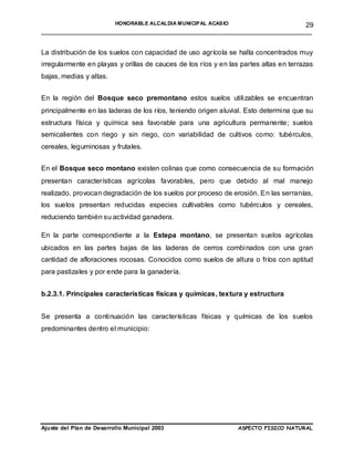 HONORABLE ALCALDIA MUNICIPAL ACASIO       29
______________________________________________________________________


La distribución de los suelos con capacidad de uso agrícola se halla concentrados muy
irregularmente en playas y orillas de cauces de los ríos y en las partes altas en terrazas
bajas, medias y altas.


En la región del Bosque seco premontano estos suelos utilizables se encuentran
principalmente en las laderas de los ríos, teniendo origen aluvial. Esto determina que su
estructura física y química sea favorable para una agricultura permanente; suelos
semicalientes con riego y sin riego, con variabilidad de cultivos como: tubérculos,
cereales, leguminosas y frutales.


En el Bosque seco montano existen colinas que como consecuencia de su formación
presentan características agrícolas favorables, pero que debido al mal manejo
realizado, provocan degradación de los suelos por proceso de erosión. En las serranías,
los suelos presentan reducidas especies cultivables como tubérculos y cereales,
reduciendo también su actividad ganadera.

En la parte correspondiente a la Estepa montano, se presentan suelos agrícolas
ubicados en las partes bajas de las laderas de cerros combinados con una gran
cantidad de afloraciones rocosas. Conocidos como suelos de altura o fríos con aptitud
para pastizales y por ende para la ganadería.


b.2.3.1. Principales características físicas y químicas, textura y estructura


Se presenta a continuación las características físicas y químicas de los suelos
predominantes dentro el municipio:




Ajuste del Plan de Desarrollo Municipal 2003                     ASPECTO FISICO NATURAL
 