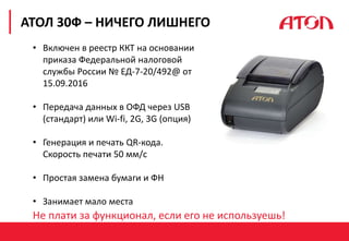 РЕФОРМА 54-ФЗ. ПЕРВЫЕ РЕЗУЛЬТАТЫ
АТОЛ 30Ф – НИЧЕГО ЛИШНЕГО
• Включен в реестр ККТ на основании
приказа Федеральной налоговой
службы России № ЕД-7-20/492@ от
15.09.2016
• Передача данных в ОФД через USB
(стандарт) или Wi-fi, 2G, 3G (опция)
• Генерация и печать QR-кода.
Скорость печати 50 мм/с
• Простая замена бумаги и ФН
• Занимает мало места
Не плати за функционал, если его не используешь!
 