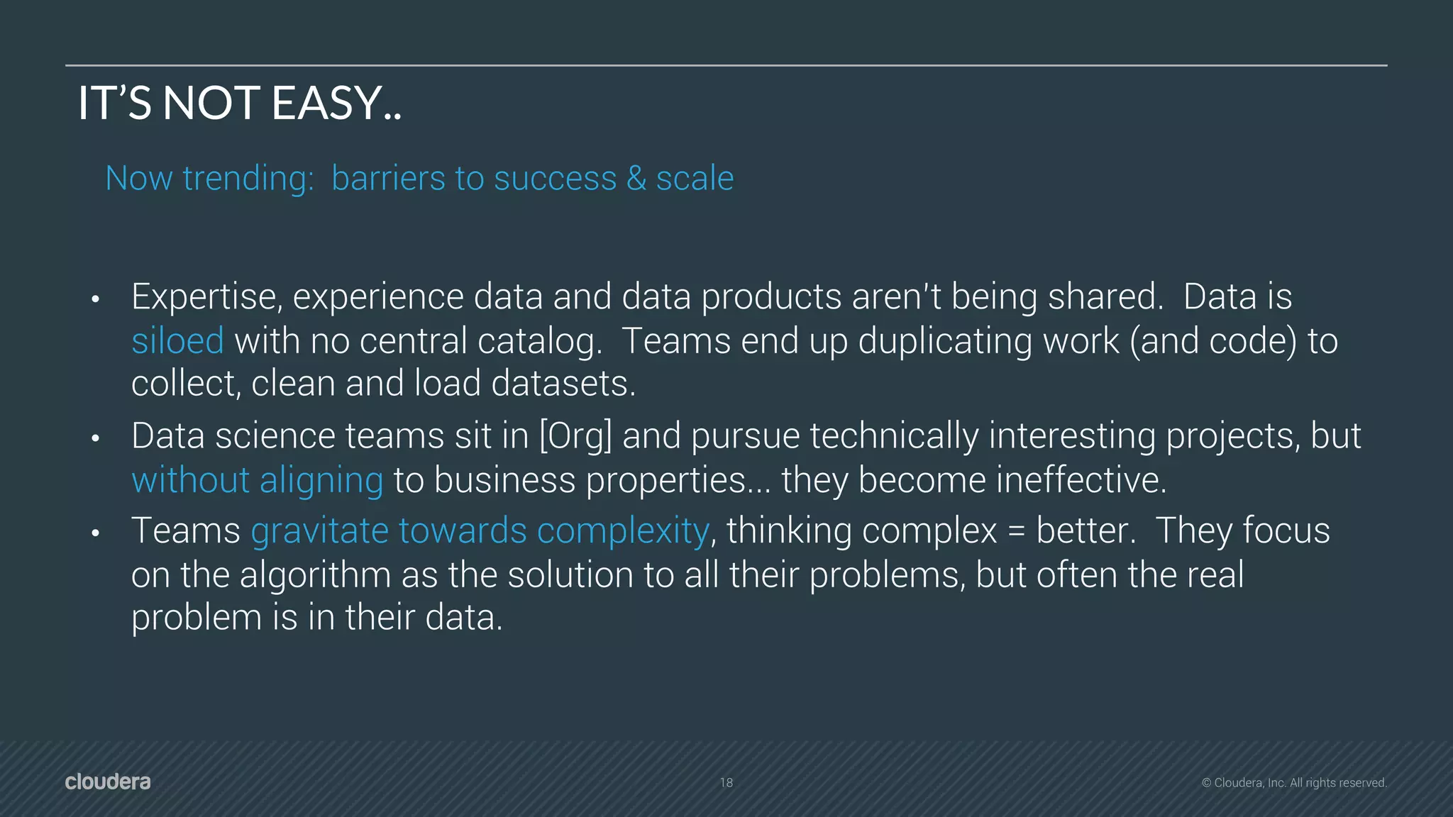18 © Cloudera, Inc. All rights reserved.
IT’S NOT EASY..
Now trending: barriers to success & scale
• Expertise, experience data and data products aren’t being shared. Data is
siloed with no central catalog. Teams end up duplicating work (and code) to
collect, clean and load datasets.
• Data science teams sit in [Org] and pursue technically interesting projects, but
without aligning to business properties... they become ineffective.
• Teams gravitate towards complexity, thinking complex = better. They focus
on the algorithm as the solution to all their problems, but often the real
problem is in their data.
 