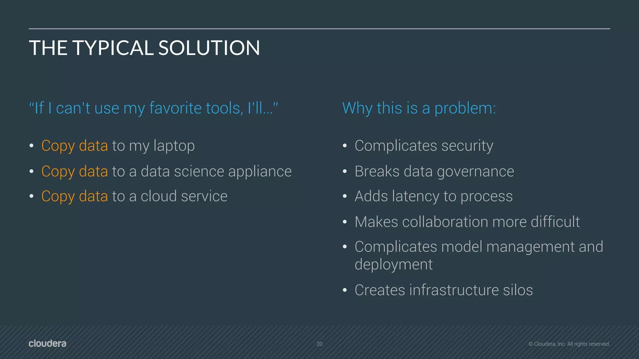 20 © Cloudera, Inc. All rights reserved.
THE TYPICAL SOLUTION
“If I can’t use my favorite tools, I’ll…”
• Copy data to my laptop
• Copy data to a data science appliance
• Copy data to a cloud service
Why this is a problem:
• Complicates security
• Breaks data governance
• Adds latency to process
• Makes collaboration more difficult
• Complicates model management and
deployment
• Creates infrastructure silos
 