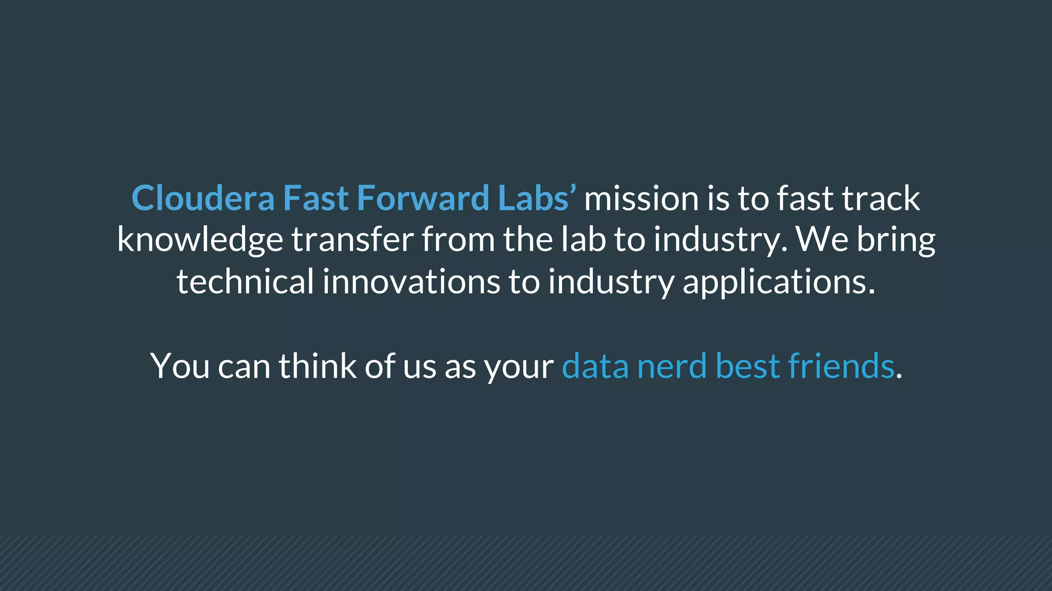 Cloudera Fast Forward Labs’ mission is to fast track
knowledge transfer from the lab to industry. We bring
technical innovations to industry applications.
You can think of us as your data nerd best friends.
 