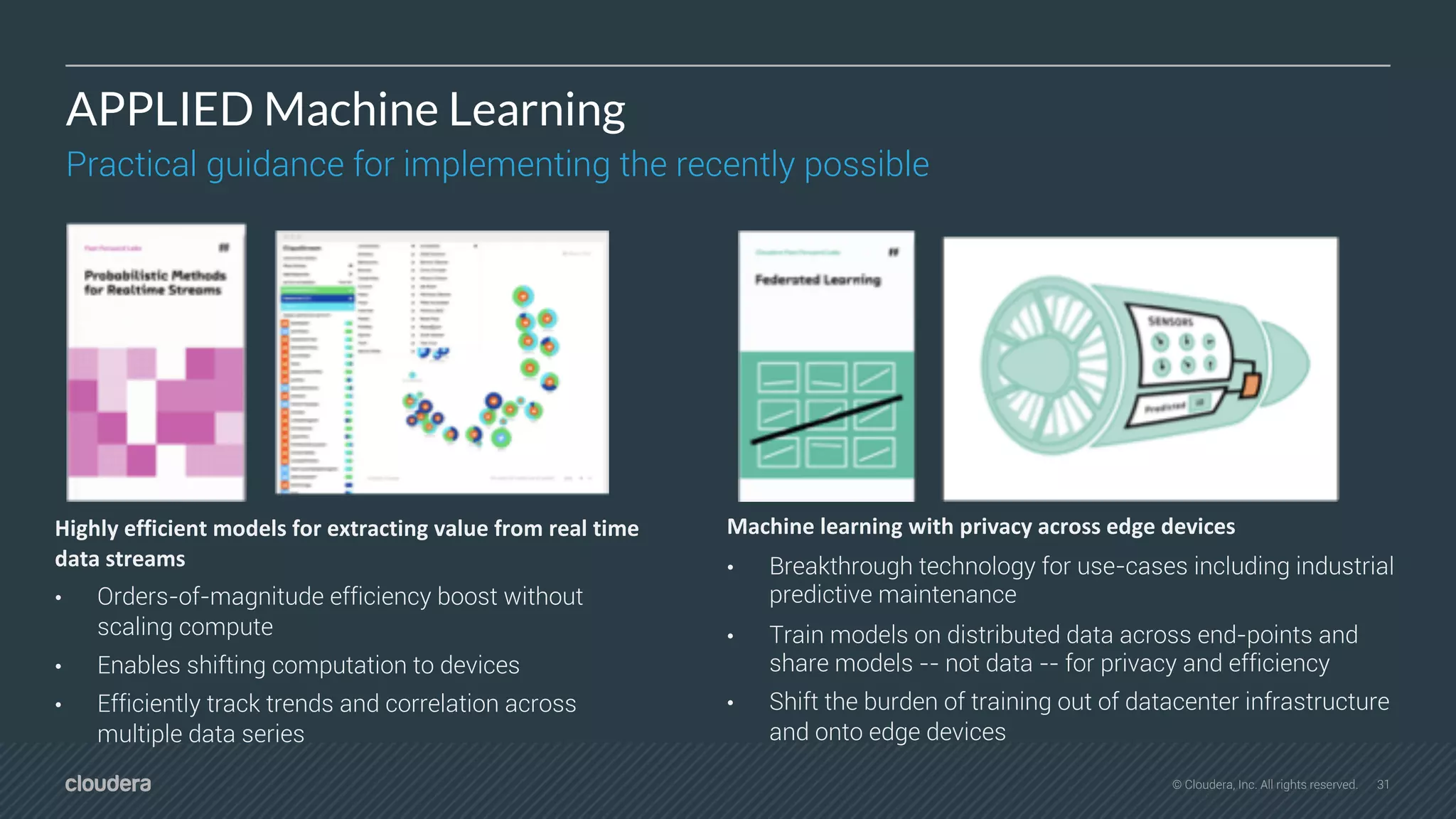 31© Cloudera, Inc. All rights reserved.
APPLIED Machine Learning
Practical guidance for implementing the recently possible
Machine learning with privacy across edge devices
• Breakthrough technology for use-cases including industrial
predictive maintenance
• Train models on distributed data across end-points and
share models -- not data -- for privacy and efficiency
• Shift the burden of training out of datacenter infrastructure
and onto edge devices
Highly efficient models for extracting value from real time
data streams
• Orders-of-magnitude efficiency boost without
scaling compute
• Enables shifting computation to devices
• Efficiently track trends and correlation across
multiple data series
 